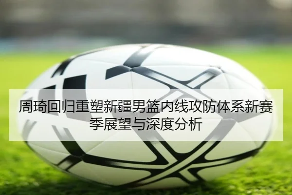 周琦回归重塑新疆男篮内线攻防体系新赛季展望与深度分析